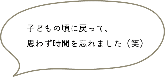 子どもの頃に戻って、思わず時間を忘れました（笑）