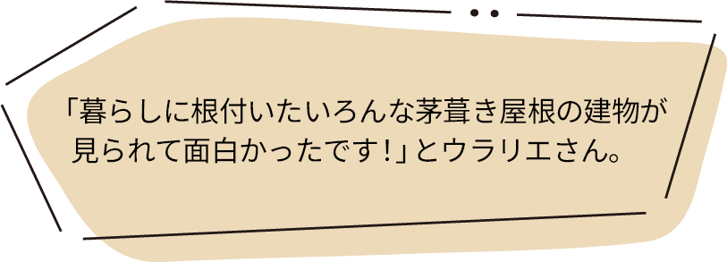 「暮らしに根付いたいろんな茅葺き屋根の建物が見られて面白かったです！」とウラリエさん。